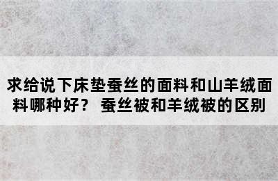 求给说下床垫蚕丝的面料和山羊绒面料哪种好？ 蚕丝被和羊绒被的区别